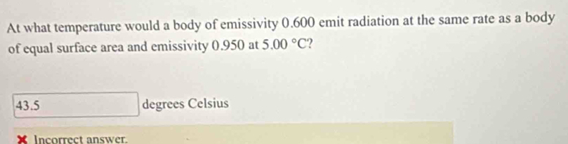 At what temperature would a body of emissivity 0.600 emit radiation at the same rate as a body
of equal surface area and emissivity 0.950 at 5.00°C 2
43.5 degrees Celsius
X Incorrect answer.