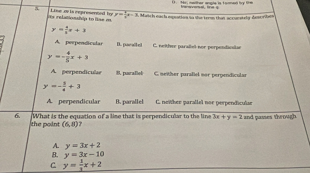 D. No; neither angle is formed by the
transversal, line q.
5. Line m is represented by y= 4/5 x-3. Match each equation to the term that accurately describes
its relationship to line m.
y= 4/5 x+3
A. perpendicular B. parallel C. neither parallel nor perpendicular
y=- 4/5 x+3
A. perpendicular B. parallel C. neither parallel nor perpendicular
y=- 5/4 +3
A. perpendicular B. parallel C. neither parallel nor perpendicular
6. What is the equation of a line that is perpendicular to the line 3x+y=2 and passes through
the point (6,8) ?
A. y=3x+2
B. y=3x-10
C. y= 1/3 x+2