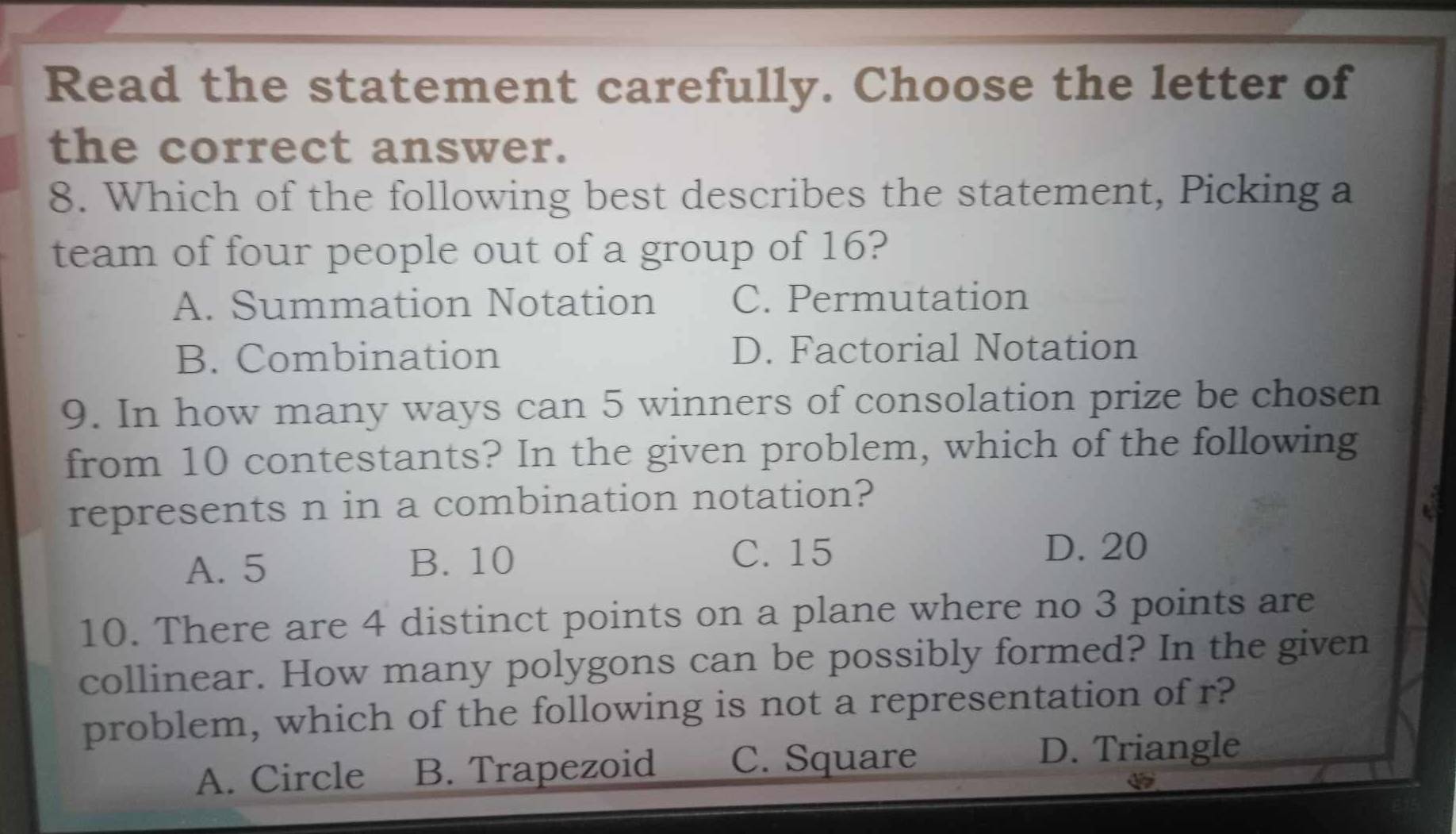 Read the statement carefully. Choose the letter of
the correct answer.
8. Which of the following best describes the statement, Picking a
team of four people out of a group of 16?
A. Summation Notation C. Permutation
B. Combination D. Factorial Notation
9. In how many ways can 5 winners of consolation prize be chosen
from 10 contestants? In the given problem, which of the following
represents n in a combination notation?
A. 5 B. 10
C. 15 D. 20
10. There are 4 distinct points on a plane where no 3 points are
collinear. How many polygons can be possibly formed? In the given
problem, which of the following is not a representation of r?
A. Circle B. Trapezoid C. Square
D. Triangle