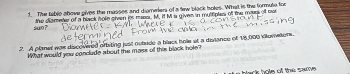 The table above gives the masses and diameters of a few black holes. What is the formula for 
the diameter of a black hole given its mass, M, if M is given in multiples of the mass of our 
sun? 
2. A planet was discovered orbiting just outside a black hole at a distance of 18,000 kilometers. 
What would you conclude about the mass of this black hole? 
blak h e of the same