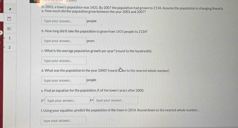 In 2003, a town's population was 1431. By 2007 the population had grown to 2134. Assume the population is changing linearly. 
a. How much did the population grow between the year 2003 and 2007? 
type your answer... people 
b. How long did it take the population to grow from 1431 people to 2134? 
1 
type your answer... years
2 
c. What is the average population growth per year? (round to the hundredth) 
type your answer... 
d. What was the population in the year 2000? (round δ wn to the nearest whole number) 
type your answer... people 
e. Find an equation for the population, P, of the town t years after 2000.
y= type your answer... x+ type your answer... 
f. Using your equation, predict the population of the town in 2014. Round down to the nearest whole number... 
type your answer...