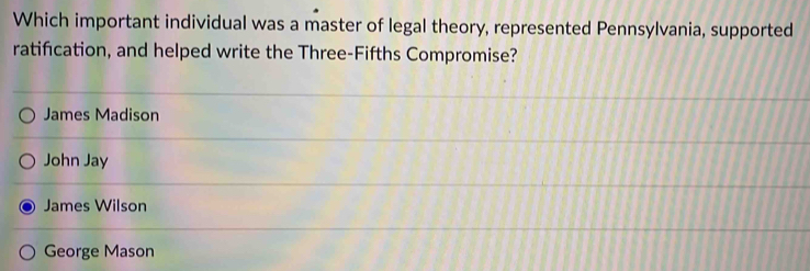 Which important individual was a master of legal theory, represented Pennsylvania, supported
ratification, and helped write the Three-Fifths Compromise?
James Madison
John Jay
James Wilson
George Mason