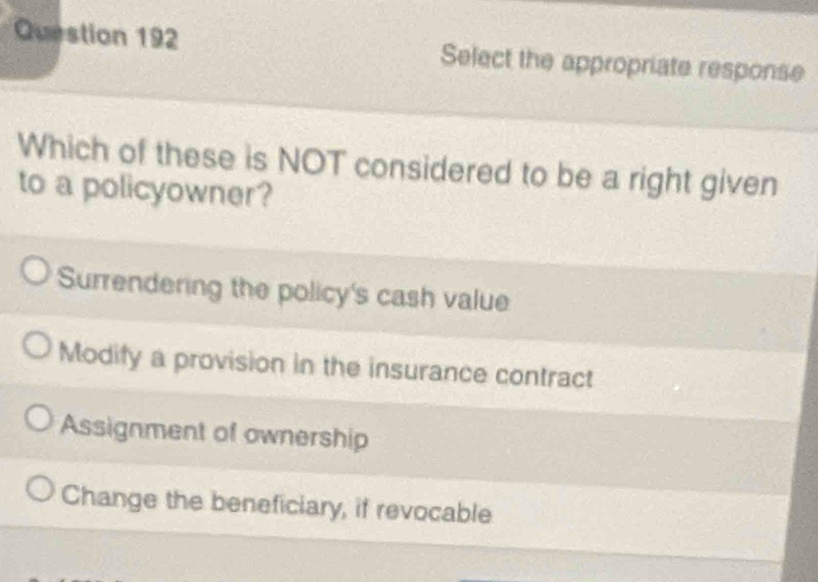 Select the appropriate response
Which of these is NOT considered to be a right given
to a policyowner?
Surrendering the policy's cash value
Modify a provision in the insurance contract
Assignment of ownership
Change the beneficiary, if revocable