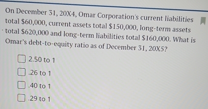 On December 31, 20X4, Omar Corporation's current liabilities
total $60,000, current assets total $150,000, long-term assets
total $620,000 and long-term liabilities total $160,000. What is
Omar's debt-to-equity ratio as of December 31, 20X5?
2. 50 to 1 . 26 to 1 . 40 to 1 . 29 to 1