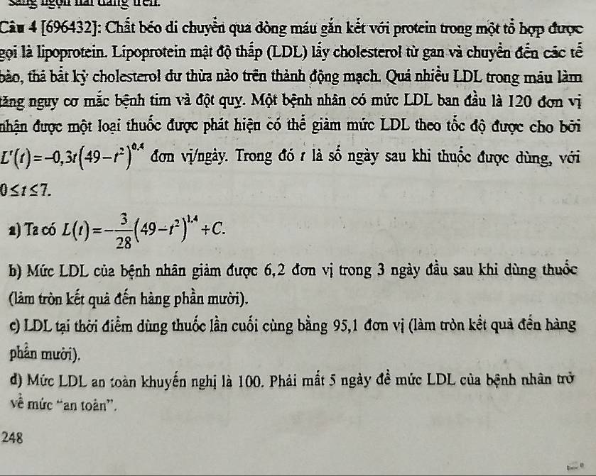 sang ngồn nai dang trên. 
Câu 4 [696432]: Chất béo di chuyển qua dòng máu gắn kết với protein trong một tổ hợp được 
gọi là lipoprotein. Lipoprotein mật độ thắp (LDL) lấy cholesterol từ gan và chuyển đến các tế 
thảo, thả bắt kỷ cholesterol dư thừa nào trên thành động mạch. Quá nhiều LDL trong máu làm 
ăng nguy cơ mắc bệnh tim và đột quy. Một bệnh nhân có mức LDL ban đầu là 120 đơn vị 
nhận được một loại thuốc được phát hiện có thể giàm mức LDL theo tốc độ được cho bởi
L'(t)=-0,3t(49-t^2)^0.4 đơn vị/ngày. Trong đó t là số ngày sau khi thuốc được dùng, với
0≤ t≤ 7. 
a) Ta có L(t)=- 3/28 (49-t^2)^1.4+C. 
b) Mức LDL của bệnh nhân giảm được 6, 2 đơn vị trong 3 ngày đầu sau khi dùng thuốc 
(làm tròn kết quả đến hàng phần mười). 
c) LDL tại thời điểm dùng thuốc lần cuối cùng bằng 95, 1 đơn vị (làm tròn kết quả đến hàng 
phần mười). 
d) Mức LDL an toàn khuyến nghị là 100. Phải mất 5 ngày đề mức LDL của bệnh nhân trở 
về mức “an toàn”. 
248