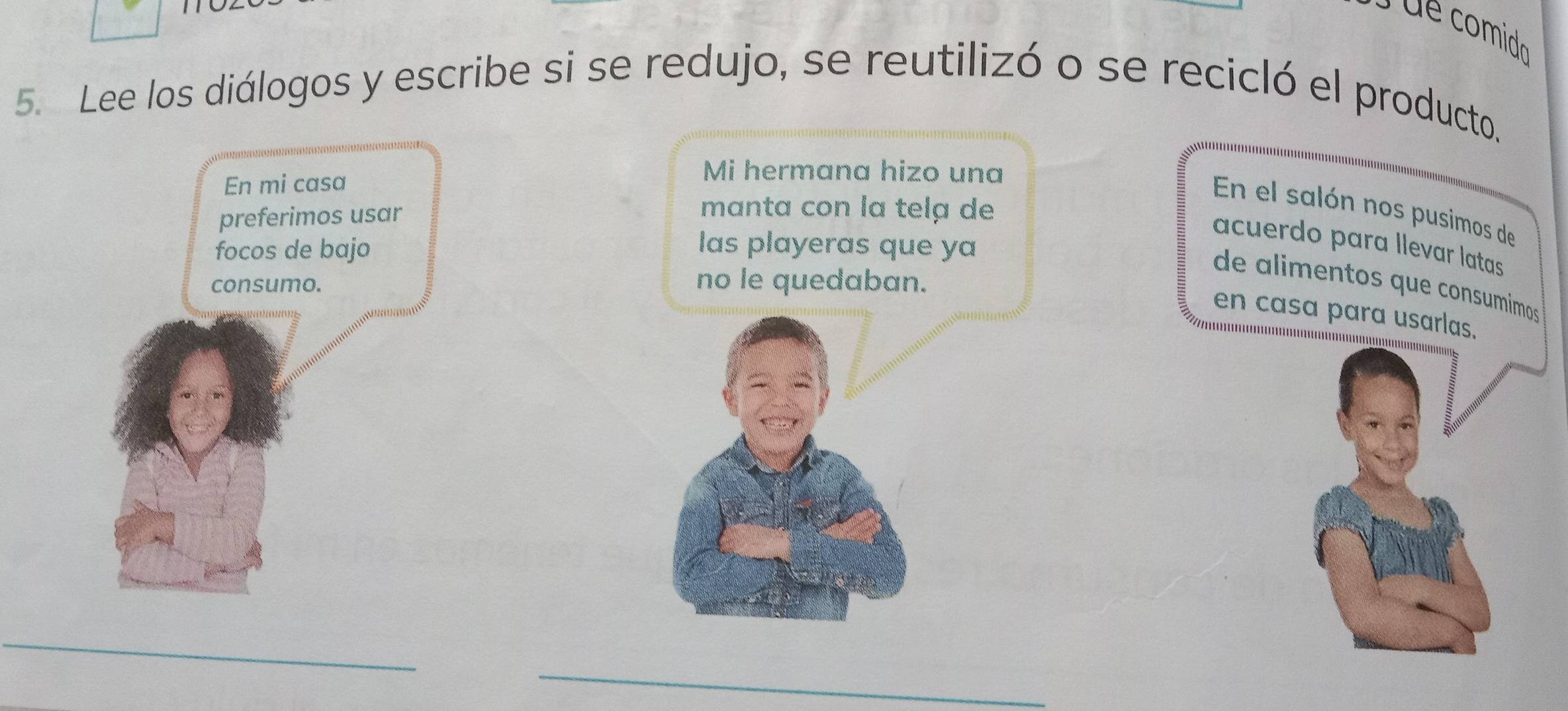 comido 
5. Lee los diálogos y escribe si se redujo, se reutilizó o se recicló el producto. 
Mi hermana hizo una 
manta con la tela de 
En el salón nos pusimos de 
acuerdo para llevar latas 
las playeras que ya 
no le quedaban. 
de alimentos que consumimos 
en casa para usarlas. 
_ 
_