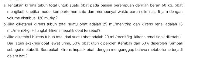 Tentukan klirens tubuh total untuk suatu obat pada pasien perempuan dengan beran 60 kg. obat 
mengikuti kinetika model kompartemen satu dan mempunyai waktu paruh eliminasi 5 jam dengan 
volume distribusi 120 mL/kg? 
b.Jika diketahui klirens tubuh total suatu obat adalah 25 mL/menit/kg dan klirens renal adalah 15
mL/menit/kg. Hitunglah klirens hepatik obat tersebut? 
c. Jika diketahui Klirens tubuh total dari suatu obat adalah 20 mL/menit/kg. klirens renal tidak diketahui. 
Dari studi ekskresi obat lewat urine, 50% obat utuh diperoleh Kembali dan 50% diperoleh Kembali 
sebagai metabolit. Berapakah klirens hepatik obat, dengan menganggap bahwa metabolisme terjadi 
dalam hati?