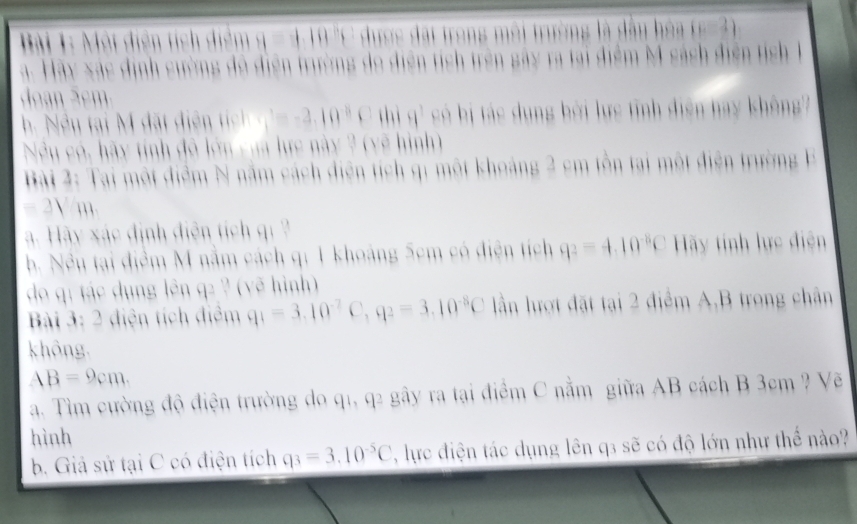 Mội điễn tích điểm q = 4.19 'C dược đặi trong môi trường là dâu hóa (c-2)
a. Hãy xác định cường đô điện trường do diện tích trên gây ra tại điểm M sách điễn tích 1 
dan S em
=-2.10^8C thì H^3 só bị tác dụng bởi lực tỉnh diện hay không 
Nếu có, hãy tính đô lớn của lực này 2 (yẽ hình) 
Bài 2: Tai một điểm N năm cách diện tích qi một khoảng 2 cm tồn tại một điện trường E
= 2V/m. 
Hày xác định điễn tích qi 
b. Nều tại điểm M nằm cách qi 1 khoảng 5cm có điện tích q_2=4.10^(-8)C Hãy tinh lực điện 
do qí tác dụng lên q2 ? (yẽ hình) 
Bài 3: 2 điện tích điểm q_1=3.10^(-7)C, q_2=3.10^(-8)C ần lượt đặt tại 2 điểm A,B trong chân 
không.
AB=9cm. 
a. Tìm cường độ điện trường do q1, q2 gây ra tại điểm C nằm giữa AB cách B 3cm ? Vẽ 
hình 
b. Giả sử tại C có điện tích q_3=3.10^(-5)C , lực điện tác dụng lên q3 sẽ có độ lớn như thể nào?