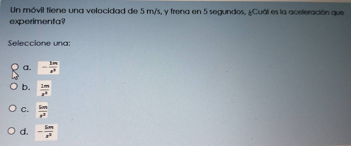 Un móvil tiene una velocidad de 5 m/s, y frena en 5 segundos, ¿Cuál es la aceleración que
experimenta?
Seleccione una:
a. - 1m/s^2 
b.  1m/s^2 
C.  5m/s^2 
d. - 5m/s^2 