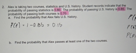 Alex is taking two courses, statistics and U.S. history. Student records indicate that the 
probability of passing statistics is 0.80. The probability of passing U.S. history is 0.85. The 
probability of passing both courses is 0.70. 
a. Find the probability that Alex fails U.S. history. 
b. Find the probability that Alex passes at least one of the two courses.