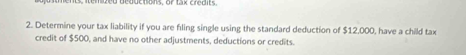 ajustments, itemized deductions, or tax credits. 
2. Determine your tax liability if you are fling single using the standard deduction of $12,000, have a child tax 
credit of $500, and have no other adjustments, deductions or credits.