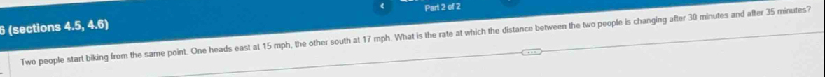 6 (sections 4.5, 4.6) Part 2 of 2 
Two people start biking from the same point. One heads east at 15 mph, the other south at 17 mph. What is the rate at which the distance between the two people is changing after 30 minutes and after 35 minutes?