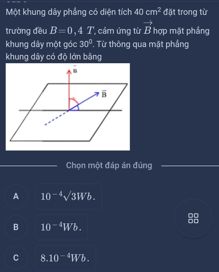 Một khung dây phẳng có diện tích 40cm^2 đặt trong từ
trường đều B=0 4 T, cảm ứng từ vector B hợp mặt phẳng
khung dây một góc 30° ' Từ thông qua mặt phẳng
khung dây có độ lớn bằng
overline n
overline B
Chọn một đáp án đúng
A 10^(-4)surd 3Wb. 
00
B 10^(-4)Wb.
C 8.10^(-4)Wb.