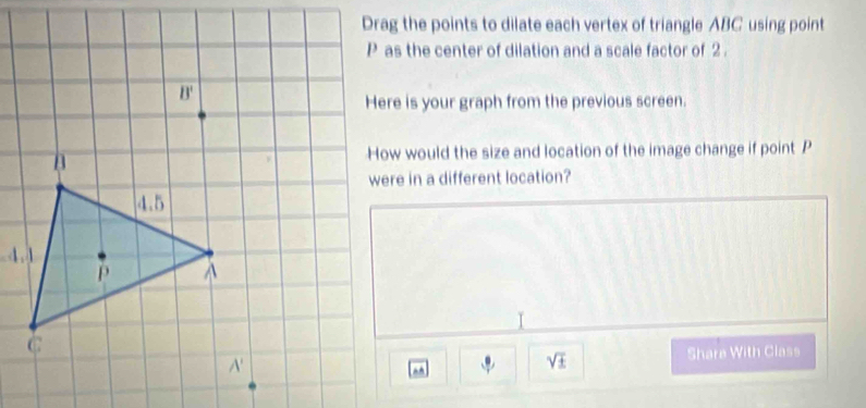 Drag the points to dilate each vertex of triangle ABC using point
P as the center of dilation and a scale factor of 2 .
Here is your graph from the previous screen.
How would the size and location of the image change if point P
were in a different location?
I
sqrt(± )
Share With Class