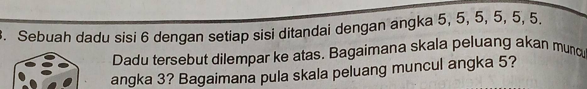 Sebuah dadu sisi 6 dengan setiap sisi ditandai dengan angka 5, 5, 5, 5, 5, 5. 
Dadu tersebut dilempar ke atas. Bagaimana skala peluang akan muncu 
angka 3? Bagaimana pula skala peluang muncul angka 5?