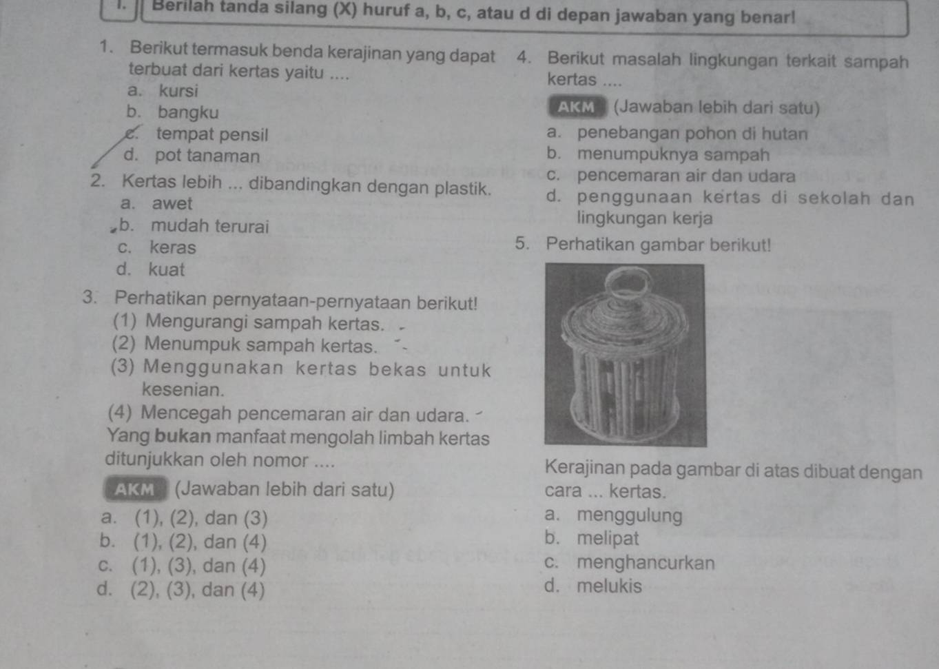 Berilah tanda silang (X) huruf a, b, c, atau d di depan jawaban yang benar!
1. Berikut termasuk benda kerajinan yang dapat 4. Berikut masalah lingkungan terkait sampah
terbuat dari kertas yaitu ....
kertas .
a. kursi
b. bangku
AKM (Jawaban lebih dari satu)
c tempat pensil a. penebangan pohon di hutan
d. pot tanaman b. menumpuknya sampah
c. pencemaran air dan udara
2. Kertas lebih ... dibandingkan dengan plastik. d. penggunaan kertas di sekolah dan
a. awet
b. mudah terurai
lingkungan kerja
c. keras
5. Perhatikan gambar berikut!
d. kuat
3. Perhatikan pernyataan-pernyataan berikut!
(1) Mengurangi sampah kertas.
(2) Menumpuk sampah kertas.
(3) Menggunakan kertas bekas untuk
kesenian.
(4) Mencegah pencemaran air dan udara. 
Yang bukan manfaat mengolah limbah kertas
ditunjukkan oleh nomor .... Kerajinan pada gambar di atas dibuat dengan
AKM ' (Jawaban lebih dari satu) cara ... kertas.
a. (1), (2), dan (3) a. menggulung
b. (1), (2), dan (4) b. melipat
c. (1), (3), dan (4) c. menghancurkan
d. (2), (3), dan (4) d. melukis