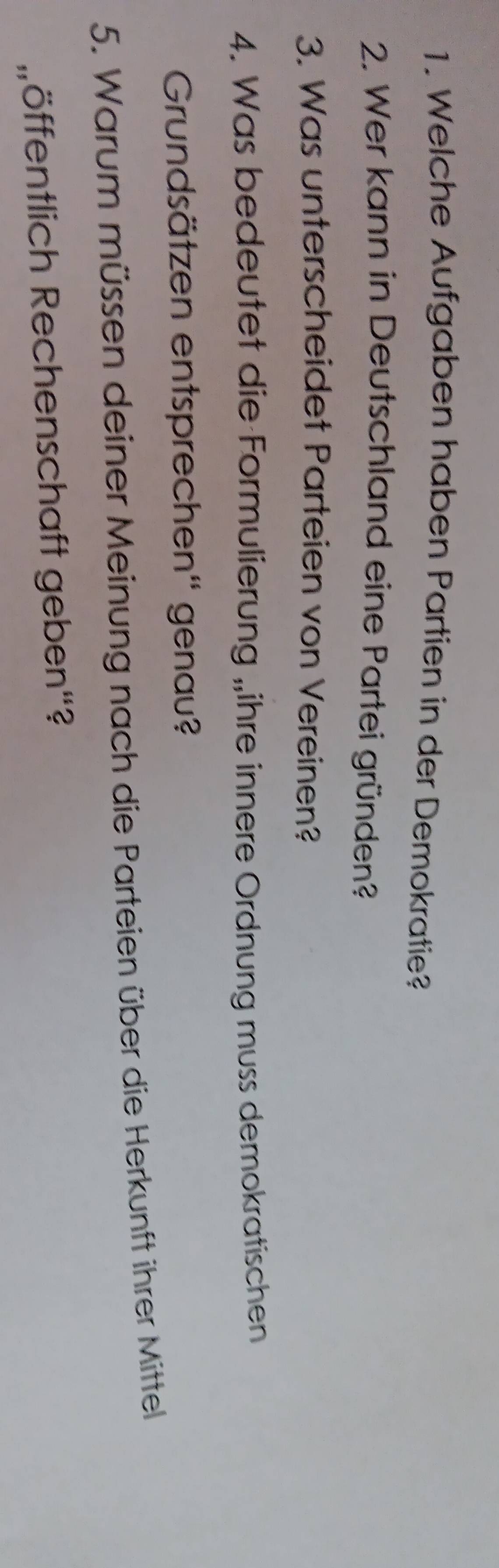 Welche Aufgaben haben Partien in der Demokratie? 
2. Wer kann in Deutschland eine Partei gründen? 
3. Was unterscheidet Parteien von Vereinen? 
4. Was bedeutet die Formulierung „ihre innere Ordnung muss demokratischen 
Grundsätzen entsprechen'' genau? 
5. Warum müssen deiner Meinung nach die Parteien über die Herkunft ihrer Mittell 
Röffentlich Rechenschaft geben“?