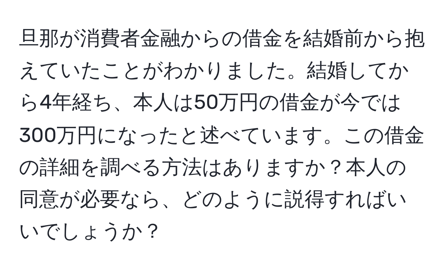 旦那が消費者金融からの借金を結婚前から抱えていたことがわかりました。結婚してから4年経ち、本人は50万円の借金が今では300万円になったと述べています。この借金の詳細を調べる方法はありますか？本人の同意が必要なら、どのように説得すればいいでしょうか？