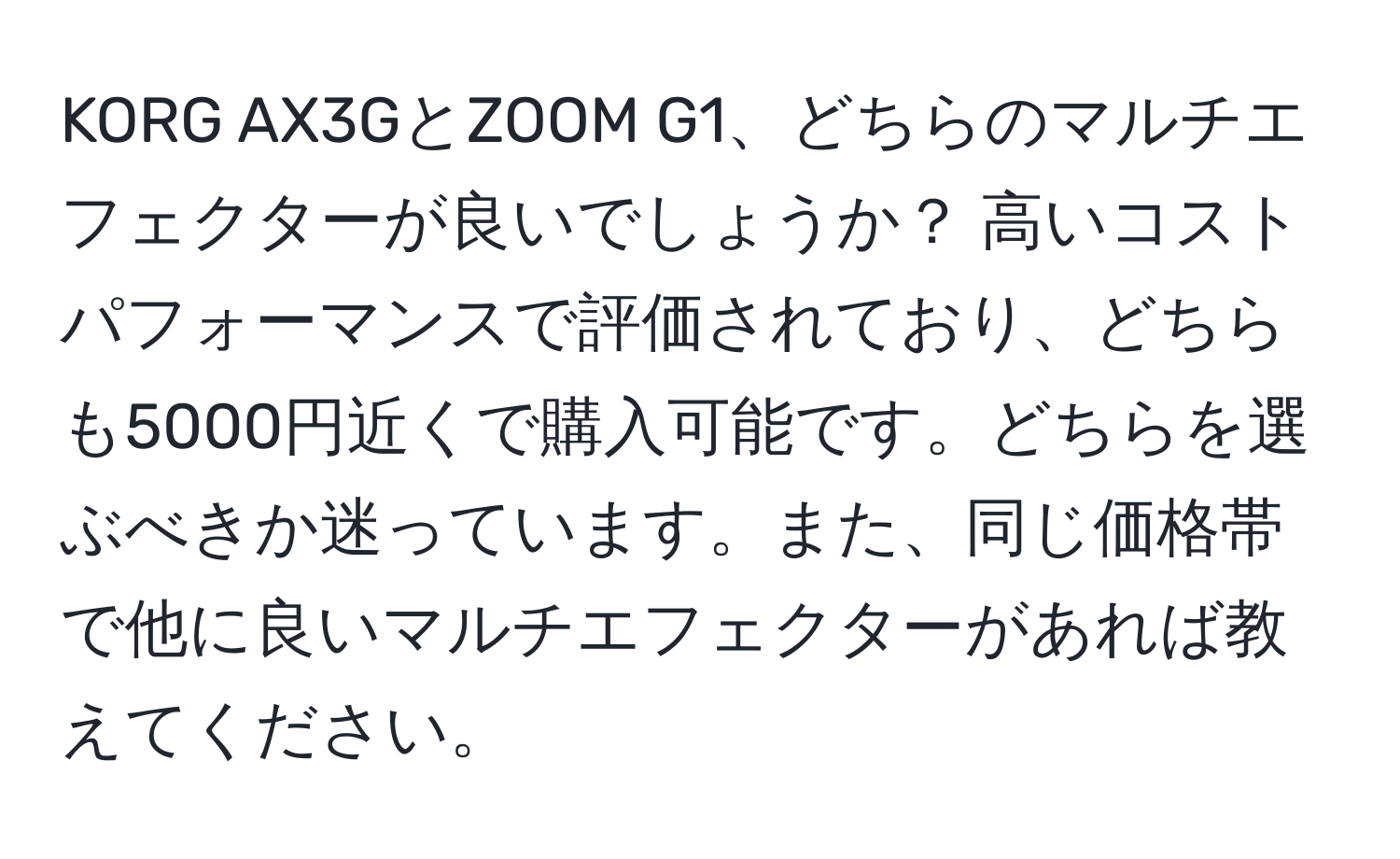 KORG AX3GとZOOM G1、どちらのマルチエフェクターが良いでしょうか？ 高いコストパフォーマンスで評価されており、どちらも5000円近くで購入可能です。どちらを選ぶべきか迷っています。また、同じ価格帯で他に良いマルチエフェクターがあれば教えてください。