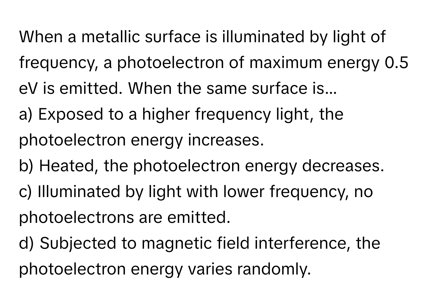 When a metallic surface is illuminated by light of frequency, a photoelectron of maximum energy 0.5 eV is emitted. When the same surface is...

a) Exposed to a higher frequency light, the photoelectron energy increases. 
b) Heated, the photoelectron energy decreases. 
c) Illuminated by light with lower frequency, no photoelectrons are emitted. 
d) Subjected to magnetic field interference, the photoelectron energy varies randomly.