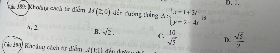 D. 1.
Câu 389: Khoảng cách từ điểm M(2;0) đến đường thẳng Delta :beginarrayl x=1+3t y=2+4tendarray. là
A. 2. B. sqrt(2).  sqrt(5)/2 .
C.  10/sqrt(5) . 
D.
Câu 390: Khoảng cách từ điểm A(1:1) đến đường thể