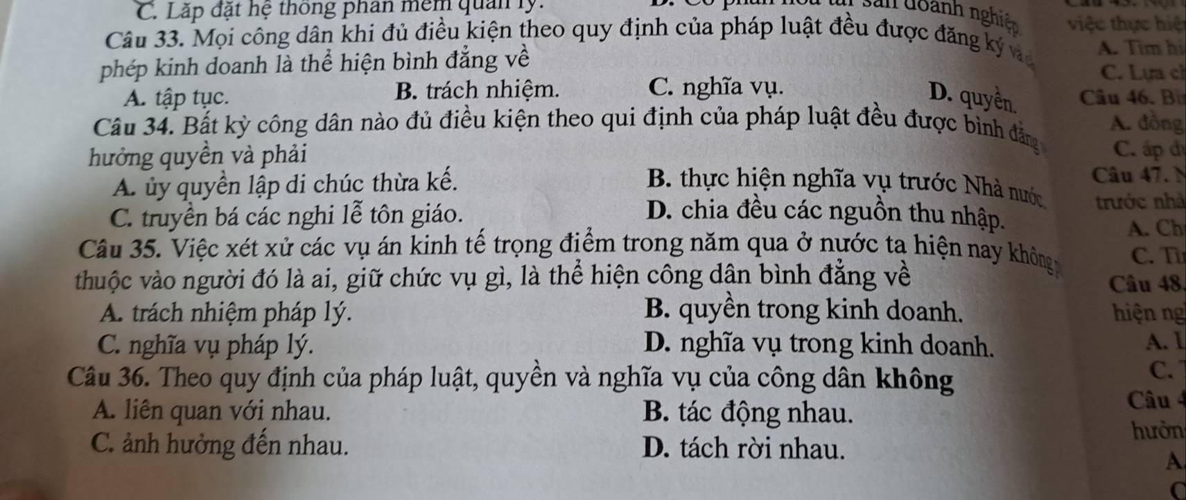 Lặp đặt hệ thông phân mêm quản ly.
San đoành nghiệ việc thực hiệ
Câu 33. Mọi công dân khi đủ điều kiện theo quy định của pháp luật đều được đăng ký v A. Tìm hi
phép kinh doanh là thể hiện bình đẳng về
C. Lựa ch
A. tập tục. B. trách nhiệm. C. nghĩa vụ. Câu 46. Bừ
D. quyền.
Câu 34. Bất kỳ công dân nào đủ điều kiện theo qui định của pháp luật đều được bình đẳng A. đồng
C. ấp đị
hưởng quyền và phải B. thực hiện nghĩa vụ trước Nhà nước trước nhà
A. ủy quyền lập di chúc thừa kế.
Câu 47. N
C. truyền bá các nghi lễ tôn giáo. D. chia đều các nguồn thu nhập.
A. Ch
Câu 35. Việc xét xử các vụ án kinh tế trọng điểm trong năm qua ở nước ta hiện nay không C. T
thuộc vào người đó là ai, giữ chức vụ gì, là thể hiện công dân bình đẳng về Câu 48.
A. trách nhiệm pháp lý. B. quyền trong kinh doanh. hiện ng
C. nghĩa vụ pháp lý. D. nghĩa vụ trong kinh doanh. A. Ⅰ
Câu 36. Theo quy định của pháp luật, quyền và nghĩa vụ của công dân không
C. 1
A. liên quan với nhau. B. tác động nhau.
Câu 4
hưởn
C. ảnh hưởng đến nhau. D. tách rời nhau.
A
C