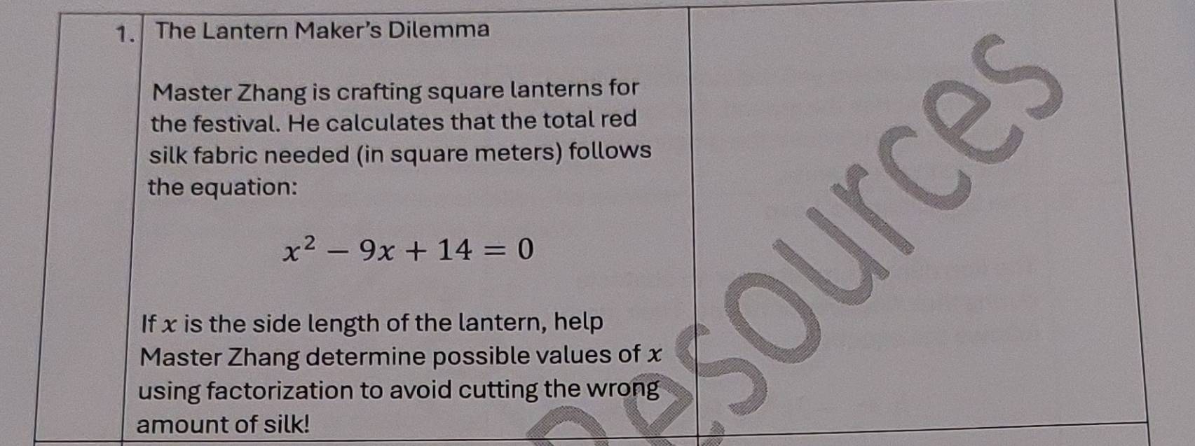 The Lantern Maker’s Dilemma 
Master Zhang is crafting square lanterns for 
the festival. He calculates that the total red 
silk fabric needed (in square meters) follows 
the equation:
x^2-9x+14=0
urc 
If x is the side length of the lantern, help 
Master Zhang determine possible values of x
using factorization to avoid cutting the wrong 
amount of silk!