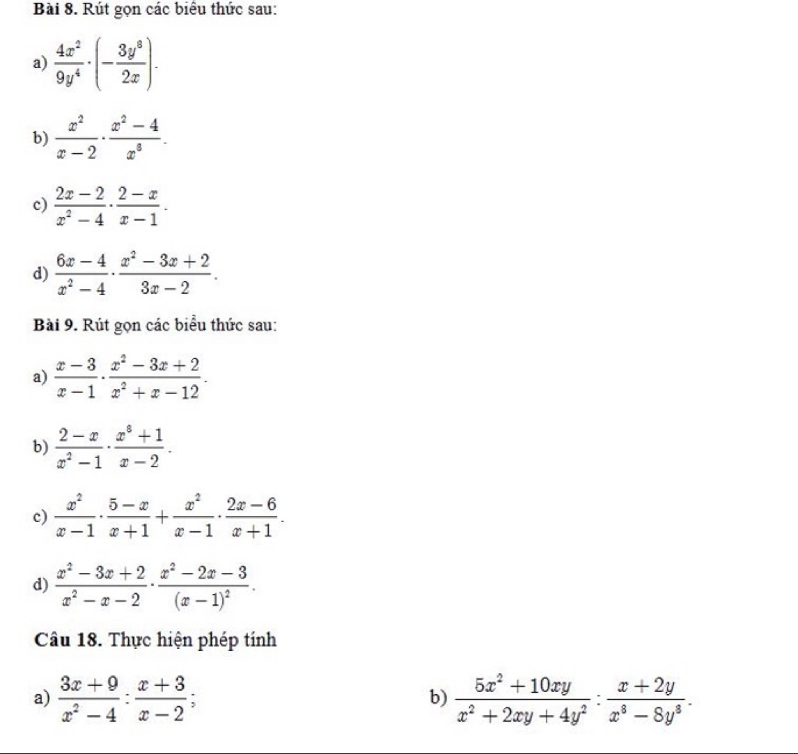 Rút gọn các biểu thức sau: 
a)  4x^2/9y^4 · (- 3y^8/2x ). 
b)  x^2/x-2 ·  (x^2-4)/x^3 . 
c)  (2x-2)/x^2-4 ·  (2-x)/x-1 . 
d)  (6x-4)/x^2-4 ·  (x^2-3x+2)/3x-2 . 
Bài 9. Rút gọn các biểu thức sau: 
a)  (x-3)/x-1 ·  (x^2-3x+2)/x^2+x-12 . 
b)  (2-x)/x^2-1 ·  (x^3+1)/x-2 . 
c)  x^2/x-1 ·  (5-x)/x+1 + x^2/x-1 ·  (2x-6)/x+1 . 
d)  (x^2-3x+2)/x^2-x-2 · frac x^2-2x-3(x-1)^2. 
Câu 18. Thực hiện phép tính 
a)  (3x+9)/x^2-4 : (x+3)/x-2 ;  (5x^2+10xy)/x^2+2xy+4y^2 : (x+2y)/x^3-8y^3 . 
b)