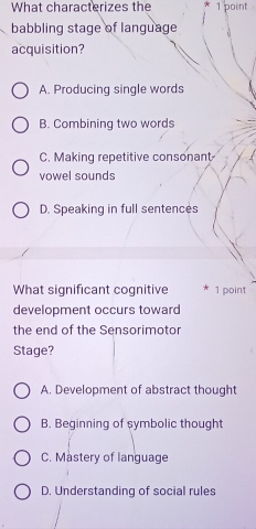 What characterizes the 1 point
babbling stage of language
acquisition?
A. Producing single words
B. Combining two words
C. Making repetitive consonant
vowel sounds
D. Speaking in full sentences
What significant cognitive * 1 point
development occurs toward
the end of the Sensorimotor
Stage?
A. Development of abstract thought
B. Beginning of symbolic thought
C. Mastery of language
D. Understanding of social rules