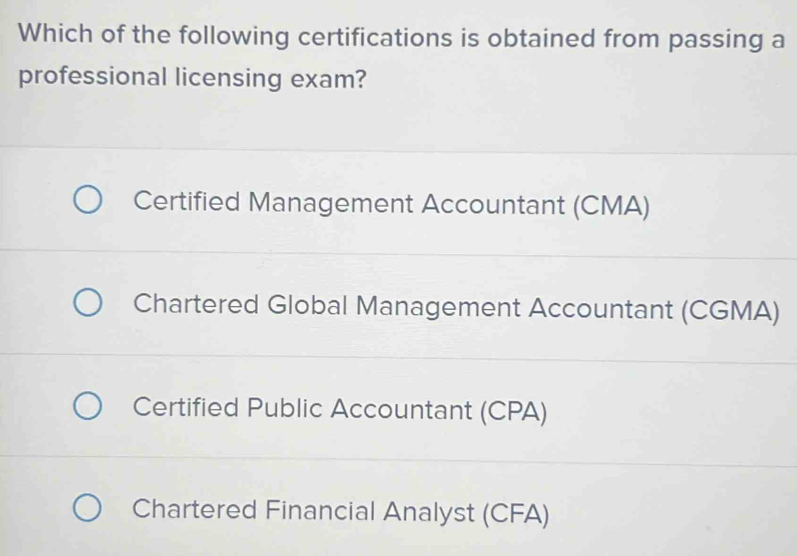 Which of the following certifications is obtained from passing a
professional licensing exam?
Certified Management Accountant (CMA)
Chartered Global Management Accountant (CGMA)
Certified Public Accountant (CPA)
Chartered Financial Analyst (CFA)