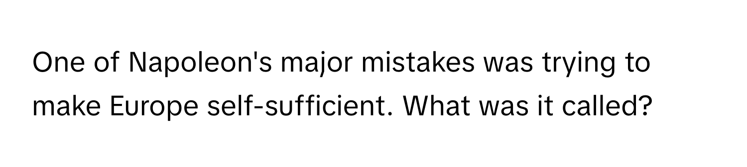 One of Napoleon's major mistakes was trying to make Europe self-sufficient. What was it called?