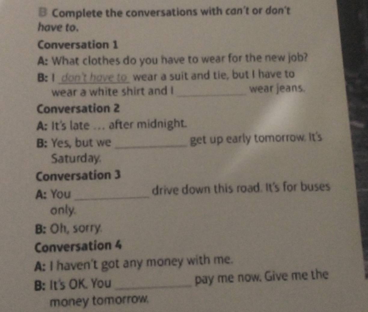 Complete the conversations with can’t or don't 
have to. 
Conversation 1 
A: What clothes do you have to wear for the new job? 
B: I don't have to wear a suit and tie, but I have to 
wear a white shirt and I _wear jeans. 
Conversation 2 
A: It's late ... after midnight. 
B: Yes, but we _get up early tomorrow. It's 
Saturday 
Conversation 3 
A: You _drive down this road. It's for buses 
only. 
B: Oh, sorry. 
Conversation 4 
A: I haven't got any money with me. 
B: It's OK. You _pay me now. Give me the 
money tomorrow.