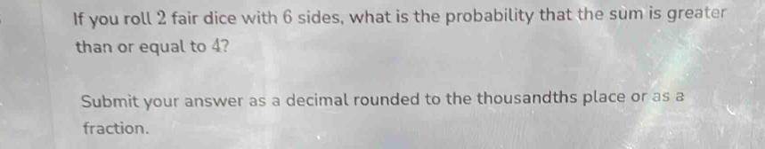 If you roll 2 fair dice with 6 sides, what is the probability that the sum is greater 
than or equal to 4? 
Submit your answer as a decimal rounded to the thousandths place or as a 
fraction.