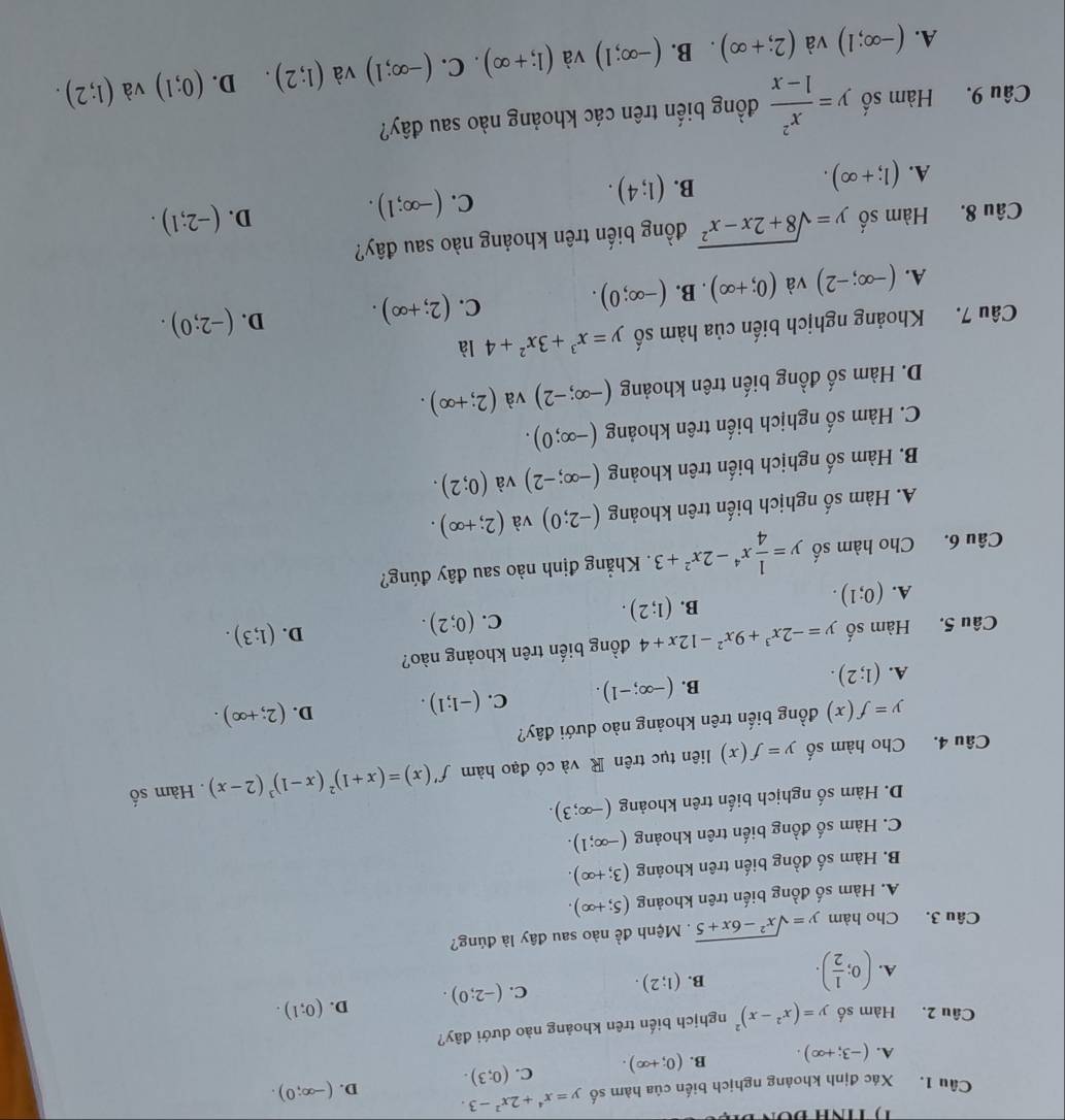 Xác định khoảng nghịch biến của hàm số y=x^4+2x^2-3. D. (-∈fty ;0).
A. (-3;+∈fty ). B. (0;+∈fty ). C. (0;3).
Câu 2. Hàm số y=(x^2-x)^2 nghịch biến trên khoảng nào dưới đây?
A. (0; 1/2 ). B. (1;2). C. (-2;0). D. (0;1).
Câu 3. Cho hàm y=sqrt(x^2-6x+5). Mệnh đề nào sau đây là đúng?
A. Hàm số đồng biến trên khoảng (5;+∈fty ).
B. Hàm số đồng biến trên khoảng (3;+∈fty ).
C. Hàm số đồng biến trên khoảng (-∈fty ;1).
D. Hàm số nghịch biến trên khoảng (-∈fty ;3).
Câu 4. Cho hàm số y=f(x) liên tục trên R và có đạo hàm f'(x)=(x+1)^2(x-1)^3(2-x). Hàm số
y=f(x) đồng biến trên khoảng nào dưới đây?
A. (1;2).
B. (-∈fty ;-1). C. (-1;1). D. (2;+∈fty ).
Câu 5. Hàm số y=-2x^3+9x^2-12x+4 đồng biến trên khoảng nào?
C. (0;2).
D. (1;3).
A. (0;1).
B. (1;2).
Câu 6. Cho hàm số y= 1/4 x^4-2x^2+3. Khẳng định nào sau đây đúng?
A. Hàm số nghịch biến trên khoảng (-2;0) và (2;+∈fty ).
B. Hàm số nghịch biến trên khoảng (-∈fty ;-2) và (0;2).
C. Hàm số nghịch biến trên khoảng (-∈fty ;0).
D. Hàm số đồng biến trên khoảng (-∈fty ;-2) và (2;+∈fty ).
Câu 7. Khoảng nghịch biến của hàm số y=x^3+3x^2+4 là
A. (-∈fty ;-2) và (0;+∈fty ). B. (-∈fty ;0). C. (2;+∈fty ). D. (-2;0).
Câu 8. Hàm số y=sqrt(8+2x-x^2) đồng biến trên khoảng nào sau đây?
D. (-2;1).
A. (1;+∈fty ).
B. (1;4).
C. (-∈fty ;1).
Câu 9. Hàm số y= x^2/1-x  đồng biến trên các khoảng nào sau đây?
A. (-∈fty ;1) và (2;+∈fty ). B. (-∈fty ;1) và (1;+∈fty ). C. (-∈fty ;1) và (1;2). D. (0;1) và (1;2).