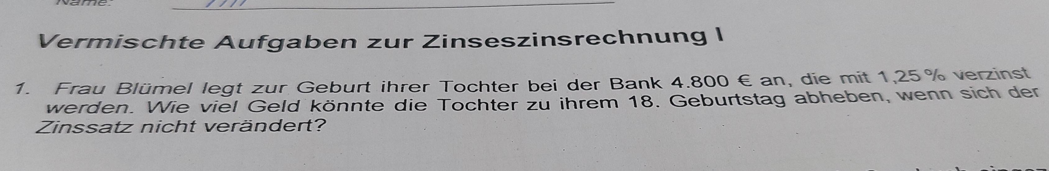 Vermischte Aufgaben zur Zinseszinsrechnung I 
1. Frau Blümel legt zur Geburt ihrer Tochter bei der Bank 4.800€ an, die mit 1,25% verzinst 
werden. Wie viel Geld könnte die Tochter zu ihrem 18. Geburtstag abheben, wenn sich der 
Zinssatz nicht verändert?