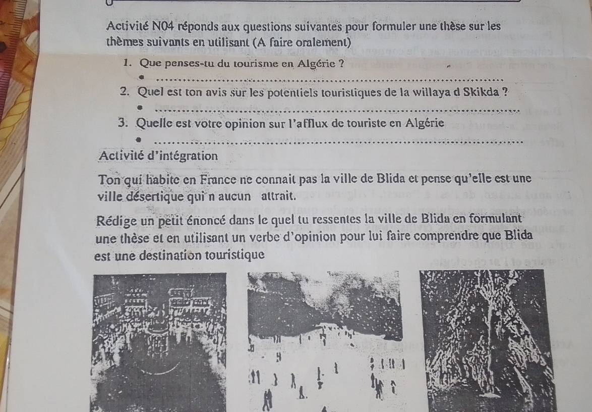 Activité N04 réponds aux questions suivantes pour formuler une thèse sur les 
thèmes suivants en utilisant (A faire oralement) 
1. Que penses-tu du tourisme en Algérie ? 
_ 
2. Quel est ton avis sur les potentiels touristiques de la willaya d Skikda ? 
_ 
3. Quelle est votre opinion sur l'afflux de touriste en Algérie 
_ 
Activité d'intégration 
Ton qui habite en France ne connait pas la ville de Blida et pense qu'elle est une 
ville désertique quin aucun attrait. 
Rédige un petit énoncé dans le quel tu ressentes la ville de Blida en formulant 
une thèse et en utilisant un verbe d'opinion pour lui faire comprendre que Blida 
est une destination touristique 
3