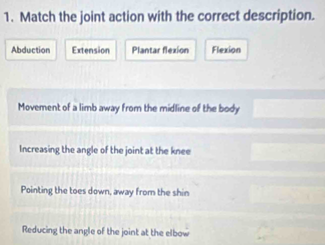 Match the joint action with the correct description.
Abduction Extension Plantar flexion Flexion
Movement of a limb away from the midline of the body
Increasing the angle of the joint at the knee
Pointing the toes down, away from the shin
Reducing the angle of the joint at the elbow