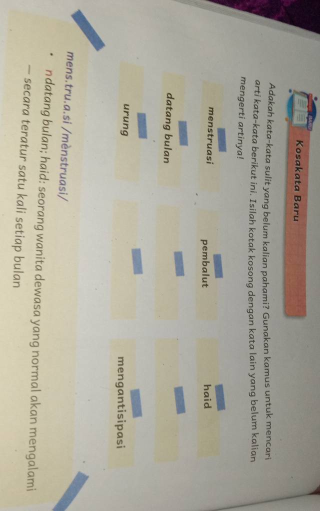 Kosakata Baru 
Adakah kata-kata sulit yang belum kalian pahami? Gunakan kamus untuk mencari 
arti kata-kata berikut ini. Isilah kotak kosong dengan kata lain yang belum kalian 
mengerti artinya! 
menstruasi haid 
pembalut 
datang bulan 
urung mengantisipasi 
mens.tru.a.si /mènstruasi/ 
ndatang bulan; haid: seorang wanita dewasa yang normal akan mengalami 
— secara teratur satu kali setiap bulan
