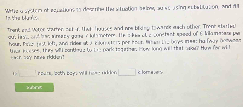 Write a system of equations to describe the situation below, solve using substitution, and fill 
in the blanks. 
Trent and Peter started out at their houses and are biking towards each other. Trent started 
out first, and has already gone 7 kilometers. He bikes at a constant speed of 6 kilometers per
hour. Peter just left, and rides at 7 kilometers per hour. When the boys meet halfway between 
their houses, they will continue to the park together. How long will that take? How far will 
each boy have ridden? 
In □ hours, both boys will have ridden kilometers. 
Submit