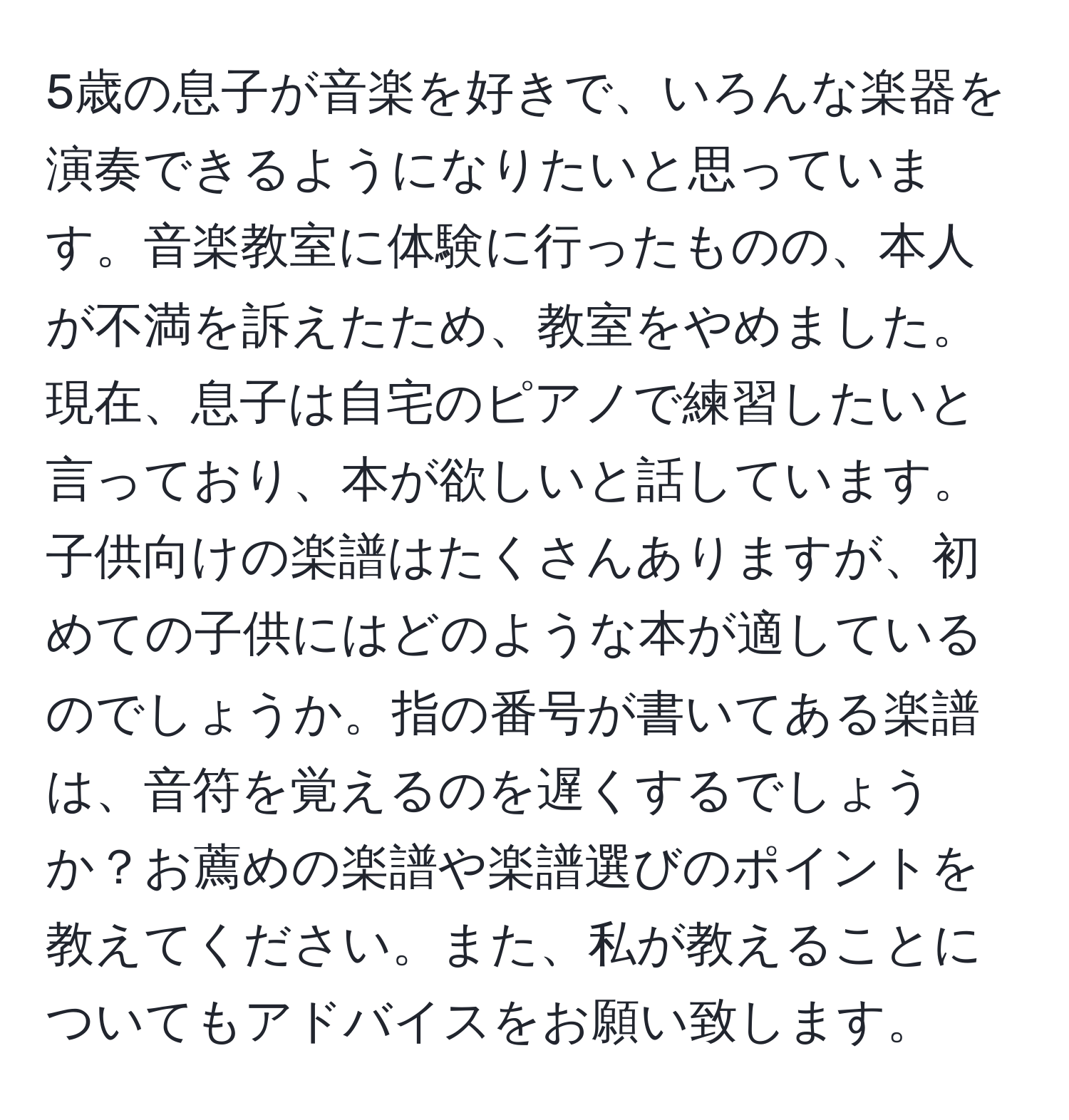 5歳の息子が音楽を好きで、いろんな楽器を演奏できるようになりたいと思っています。音楽教室に体験に行ったものの、本人が不満を訴えたため、教室をやめました。現在、息子は自宅のピアノで練習したいと言っており、本が欲しいと話しています。子供向けの楽譜はたくさんありますが、初めての子供にはどのような本が適しているのでしょうか。指の番号が書いてある楽譜は、音符を覚えるのを遅くするでしょうか？お薦めの楽譜や楽譜選びのポイントを教えてください。また、私が教えることについてもアドバイスをお願い致します。