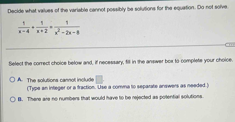 Decide what values of the variable cannot possibly be solutions for the equation. Do not solve.
 1/x-4 + 1/x+2 = 1/x^2-2x-8 
Select the correct choice below and, if necessary, fill in the answer box to complete your choice.
A. The solutions cannot include □ . 
(Type an integer or a fraction. Use a comma to separate answers as needed.)
B. There are no numbers that would have to be rejected as potential solutions.