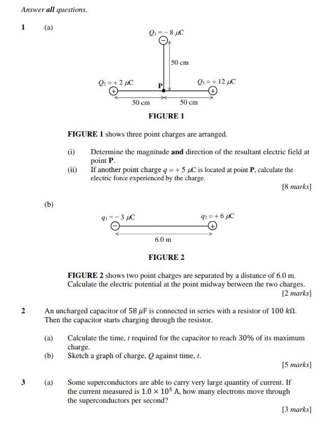 Answer all questions. 
1 (a)
Q_1=-8mu C
50 cm
Q_2=+2mu C P Q_3=+12mu C
a 
+
50 cm 50 cm
FIGURE 1 
FIGURE 1 shows three point charges are arranged. 
(i) Determine the magnitude and direction of the resultant electric field at 
point P. 
(ii) If another point charge q=+5mu C is located at point P, calculate the 
electric force experienced by the charge. 
[8 marks] 
(b)
q_1=-3mu C
q_2=+6mu C
+
6.0 m
FIGURE 2 
FIGURE 2 shows two point charges are separated by a distance of 6.0 m. 
Calculate the electric potential at the point midway between the two charges. 
[2 marks] 
2 An uncharged capacitor of 58 μF is connected in series with a resistor of 100 kΩ. 
Then the capacitor starts charging through the resistor. 
(a) Calculate the time, t required for the capacitor to reach 30% of its maximum 
charge. 
(b) Sketch a graph of charge, Q against time, t. 
[5 marks] 
3 (a) Some superconductors are able to carry very large quantity of current. If 
the current measured is 1.0* 10^5A , how many electrons move through 
the superconductors per second? 
[3 marks]