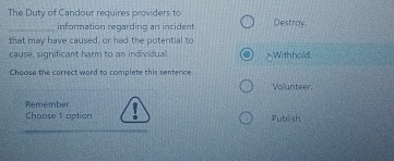 The Duty of Candour requires providers to Destroy.
_information reqarding an incident
that may have caused, or had the potential to
cause, significant harm to an individual. _Withhold.
Choose the correct word to complete this sentence
Volunteer.
Remember
Choose 1 option Publsh