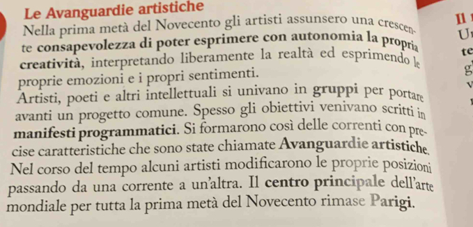 Le Avanguardie artistiche 
111 
Nella prima metà del Novecento gli artisti assunsero una crescen 
U 
te consapevolezza di poter esprimere con autonomia la propria 
te 
creatività, interpretando liberamente la realtà ed esprimendo le 
proprie emozioni e i propri sentimenti. 
g 
V 
Artisti, poeti e altri intellettuali si univano in gruppi per portare 
avanti un progetto comune. Spesso gli obiettivi venivano scritti in 
manifesti programmatici. Si formarono così delle correnti con pre 
cise caratteristiche che sono state chiamate Avanguardie artistiche 
Nel corso del tempo alcuni artisti modificarono le proprie posizioni 
passando da una corrente a un’altra. Il centro principale dell’arte 
mondiale per tutta la prima metà del Novecento rimase Parigi.