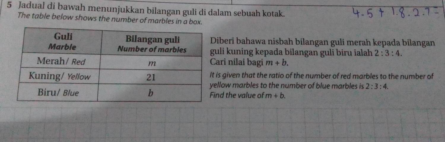 Jadual di bawah menunjukkan bilangan guli di dalam sebuah kotak. 
The table below shows the number of marbles in a box. 
iberi bahawa nisbah bilangan guli merah kepada bilangan 
uli kuning kepada bilangan guli biru ialah 2:3:4. 
ari nilai bagi m+b. 
is given that the ratio of the number of red marbles to the number of 
llow marbles to the number of blue marbles is 2:3:4. 
nd the value of m+b.