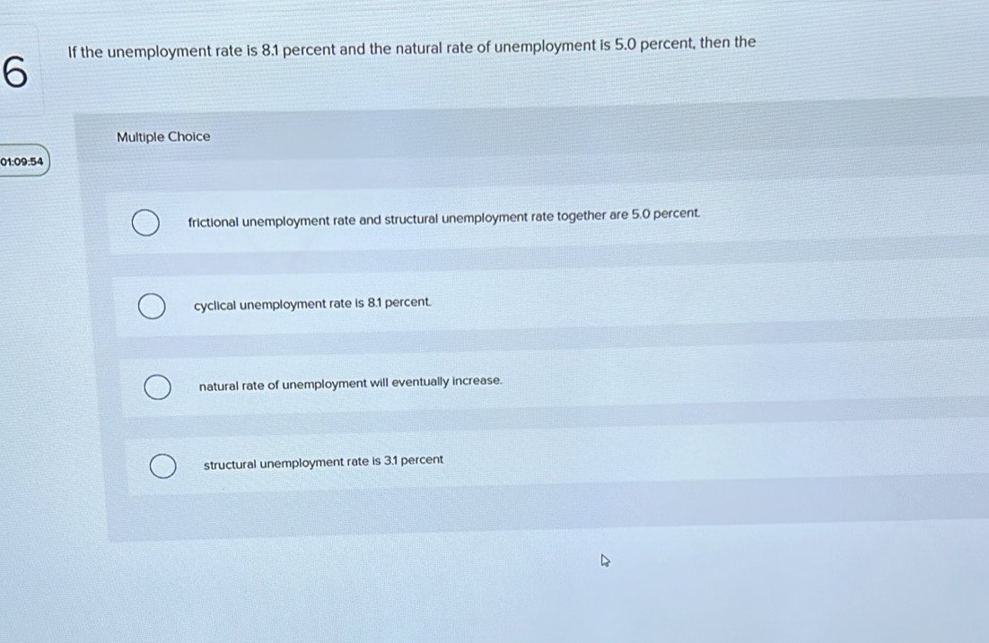 If the unemployment rate is 8.1 percent and the natural rate of unemployment is 5.0 percent, then the
Multiple Choice
01:09:54
frictional unemployment rate and structural unemployment rate together are 5.0 percent.
cyclical unemployment rate is 8.1 percent.
natural rate of unemployment will eventually increase.
structural unemployment rate is 3.1 percent