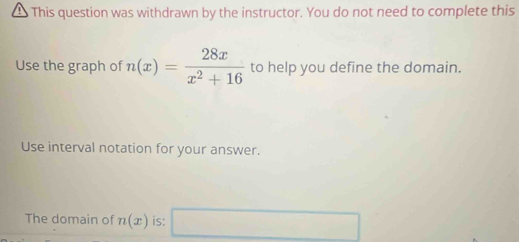 This question was withdrawn by the instructor. You do not need to complete this 
Use the graph of n(x)= 28x/x^2+16  to help you define the domain. 
Use interval notation for your answer. 
The domain of n(x) is: □