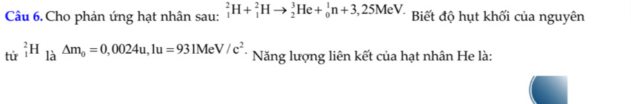 Cho phản ứng hạt nhân sau: _1^(2H+_1^2Hto _2^3He+_0^1n+3,25MeV. Biết độ hụt khối của nguyên 
tử _1^2H_1lambda)△ m_0=0,0024u, 1u=931MeV/c^2. * Năng lượng liên kết của hạt nhân He là: