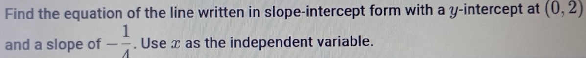 Find the equation of the line written in slope-intercept form with a y-intercept at (0,2)
and a slope of - 1/4 . Use x as the independent variable.