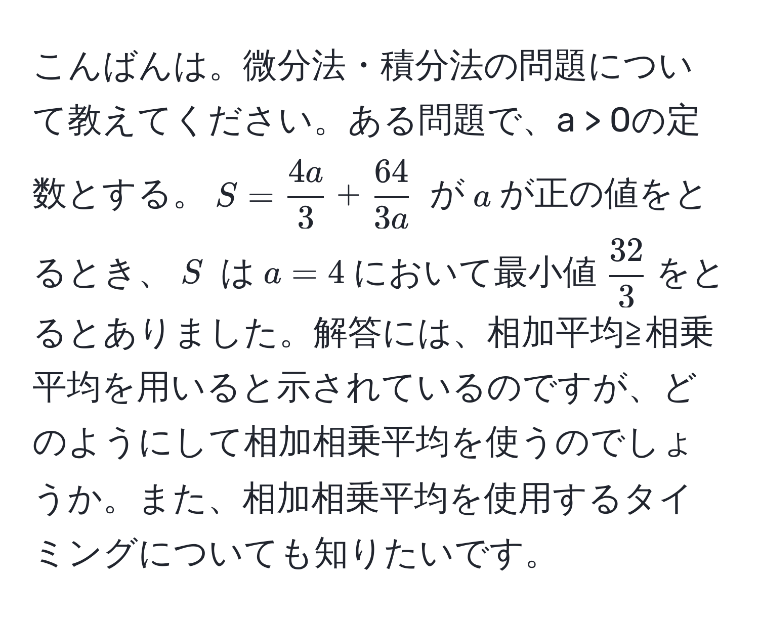 こんばんは。微分法・積分法の問題について教えてください。ある問題で、a > 0の定数とする。$S =  4a/3  +  64/3a $ が$a$が正の値をとるとき、$S$ は$a = 4$において最小値$ 32/3 $をとるとありました。解答には、相加平均≧相乗平均を用いると示されているのですが、どのようにして相加相乗平均を使うのでしょうか。また、相加相乗平均を使用するタイミングについても知りたいです。